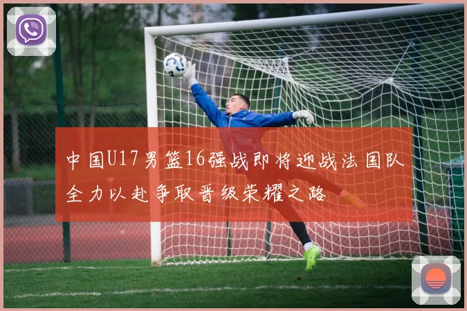 中国U17男篮16强战即将迎战法国队全力以赴争取晋级荣耀之路