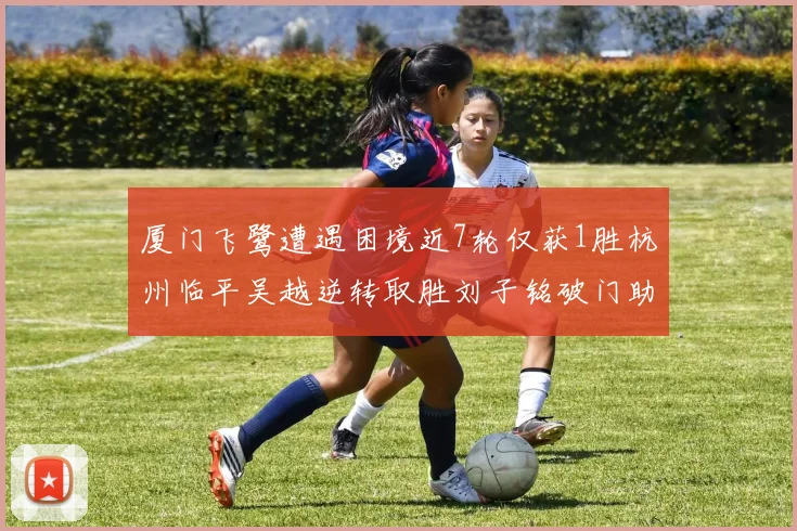 厦门飞鹭遭遇困境近7轮仅获1胜杭州临平吴越逆转取胜刘子铭破门助力