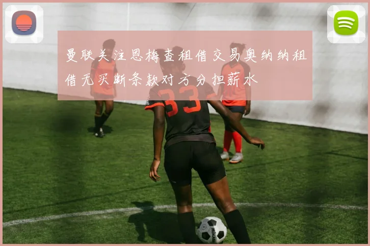 曼联关注恩梅查租借交易奥纳纳租借无买断条款对方分担薪水