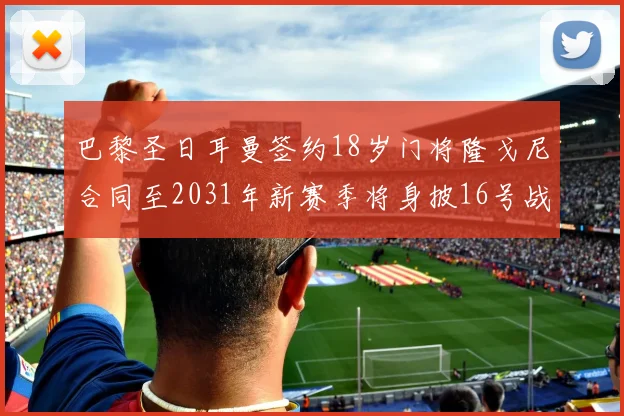 巴黎圣日耳曼签约18岁门将隆戈尼合同至2031年新赛季将身披16号战袍