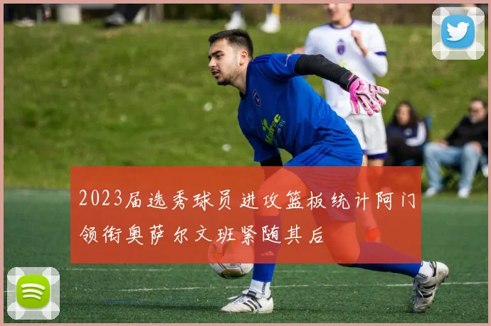 2023届选秀球员进攻篮板统计阿门领衔奥萨尔文班紧随其后