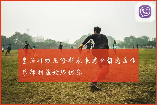 皇马对维尼修斯未来持冷静态度俱乐部利益始终优先