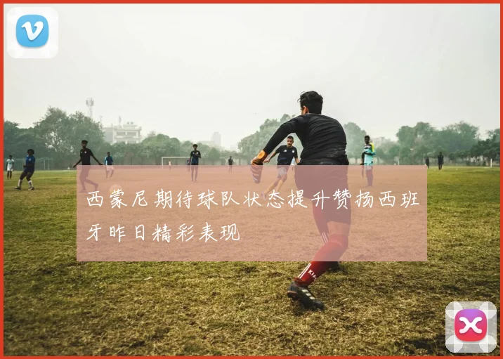 西蒙尼期待球队状态提升赞扬西班牙昨日精彩表现