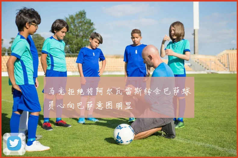马竞拒绝将阿尔瓦雷斯转会巴萨球员心向巴萨意图明显