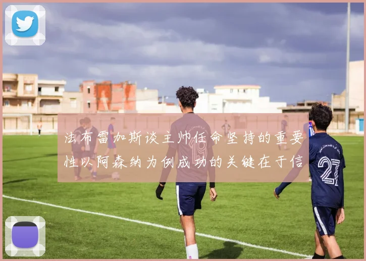 法布雷加斯谈主帅任命坚持的重要性以阿森纳为例成功的关键在于信任与耐心
