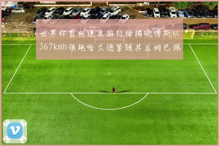 世界杯首轮速度排行榜揭晓博斯以367kmh领跑哈兰德紧随其后姆巴佩位列第九