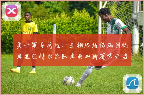 勇士赛季总结：王朝终结伤病困扰库里巴特尔离队库明加新篇章开启