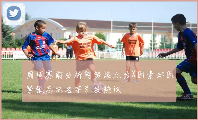 周琦赛前分析阿努诺比为X因素却因紧张忘记名字引发热议