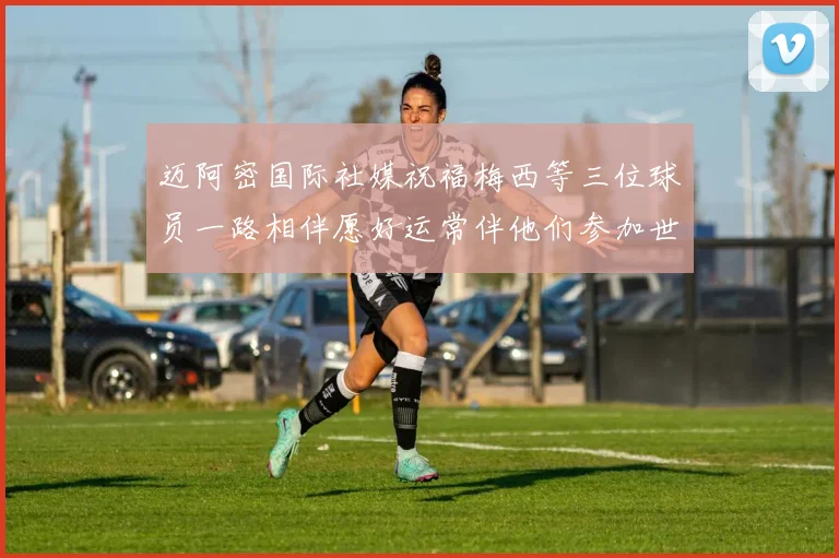 迈阿密国际社媒祝福梅西等三位球员一路相伴愿好运常伴他们参加世界杯
