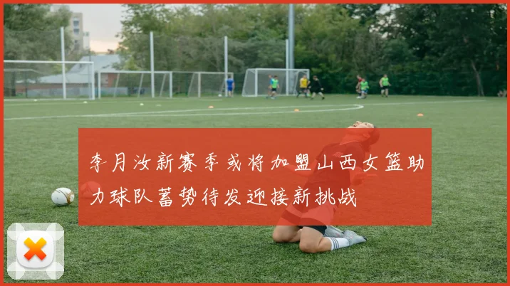 李月汝新赛季或将加盟山西女篮助力球队蓄势待发迎接新挑战