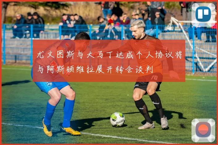 尤文图斯与大马丁达成个人协议将与阿斯顿维拉展开转会谈判