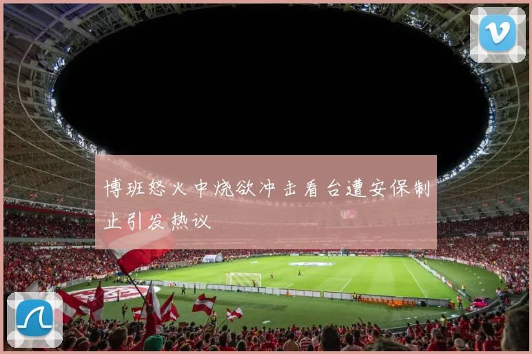 博班怒火中烧欲冲击看台遭安保制止引发热议