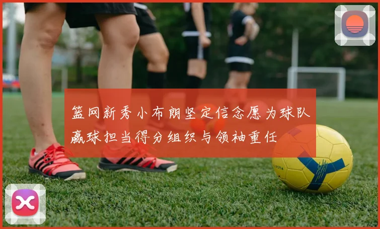 篮网新秀小布朗坚定信念愿为球队赢球担当得分组织与领袖重任
