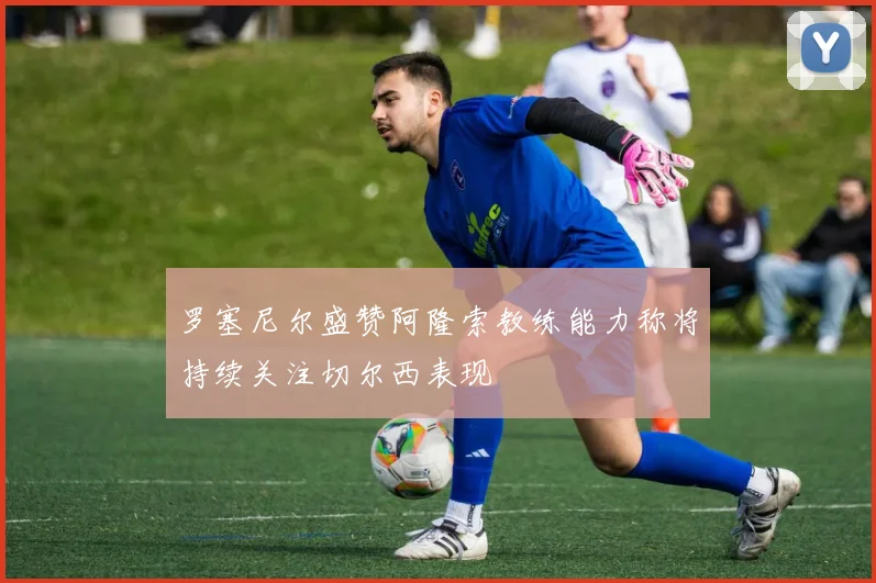 罗塞尼尔盛赞阿隆索教练能力称将持续关注切尔西表现