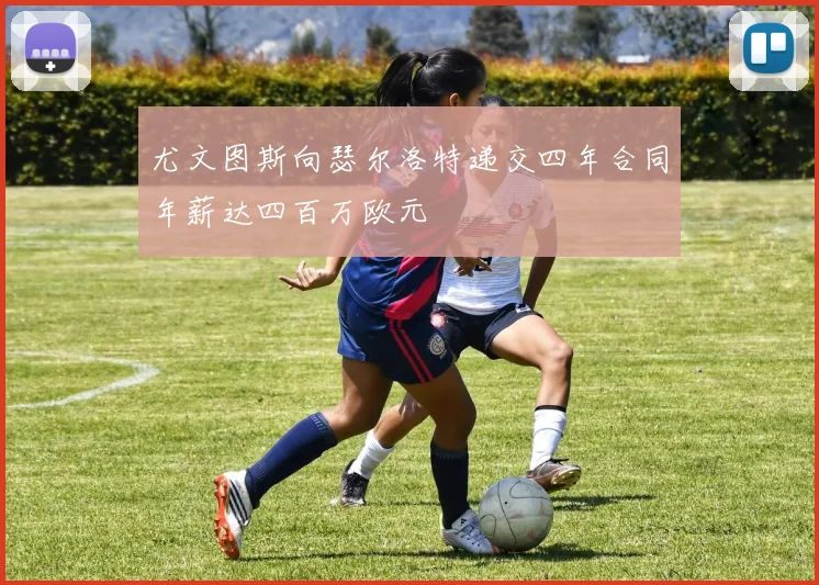尤文图斯向瑟尔洛特递交四年合同年薪达四百万欧元