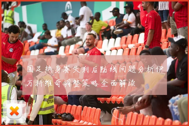 国足热身赛失利后防线问题分析伊万科维奇调整策略全面解读