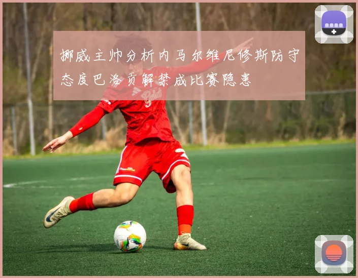 挪威主帅分析内马尔维尼修斯防守态度巴洛贡解禁成比赛隐患