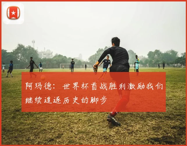 阿玛德：世界杯首战胜利激励我们继续追逐历史的脚步