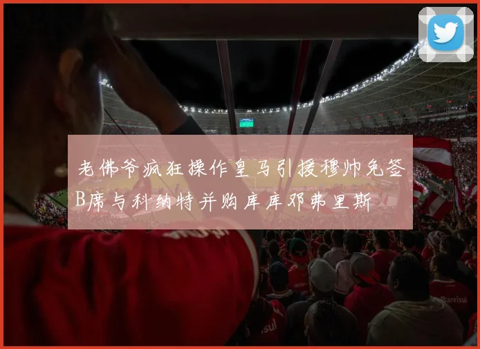老佛爷疯狂操作皇马引援穆帅免签B席与科纳特并购库库邓弗里斯