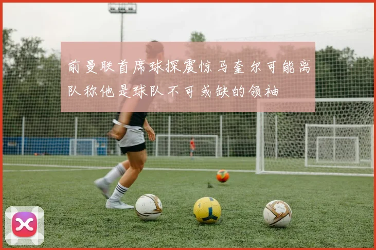 前曼联首席球探震惊马奎尔可能离队称他是球队不可或缺的领袖